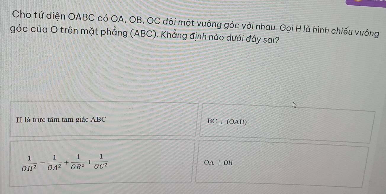 Cho tứ diện OABC có OA, OB, OC đôi một vuông góc với nhau. Gọi H là hình chiếu vuông 
góc của O trên mặt phẳng (ABC). Khẳng định nào dưới đây sai? 
H là trực tâm tam giác ABC BC⊥ (O A H)
 1/OH^2 = 1/OA^2 + 1/OB^2 + 1/OC^2 
OA⊥ OH