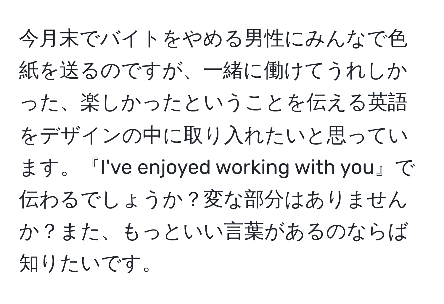 今月末でバイトをやめる男性にみんなで色紙を送るのですが、一緒に働けてうれしかった、楽しかったということを伝える英語をデザインの中に取り入れたいと思っています。『I've enjoyed working with you』で伝わるでしょうか？変な部分はありませんか？また、もっといい言葉があるのならば知りたいです。