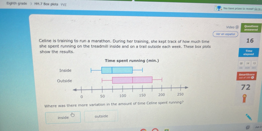 Eighth grade HH.7 Box plots YVZ You have prizes to reveal! So to
Questions
Video ( anowered
Ver en español
Celine is training to run a marathon. During her training, she kept track of how much time
16
she spent running on the treadmill inside and on a trail outside each week. These box plots
show the results. Time
elapsed
Time spent running (min.)
0 14 13
w 
Insee
SmartScore
out of 100 @
Out
72
Where was there more variation in the amount of time Celine spent running?
inside outside
Jun 3