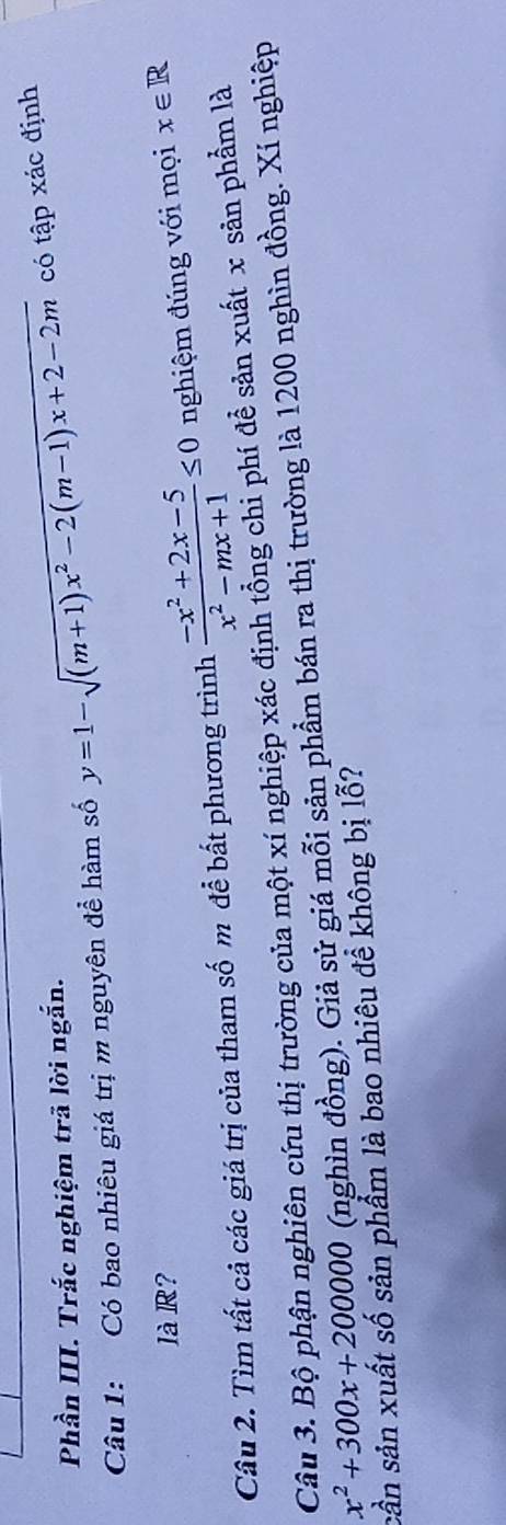 Phần III. Trắc nghiệm trã lời ngắn. 
Câu 1: Có bao nhiêu giá trị m nguyên để hàm số y=1-sqrt((m+1)x^2-2(m-1)x+2-2m) có tập xác định 
là R? 
Câu 2. Tìm tất cả các giá trị của tham số m để bất phương trình  (-x^2+2x-5)/x^2-mx+1 ≤ 0 nghiệm đúng với mọi x∈ R
Câu 3. Bộ phận nghiên cứu thị trường của một xí nghiệp xác định tổng chi phí để sản xuất x sản phẩm là
x^2+300x+200000 (nghìn đồng). Giả sử giá mỗi sản phẩm bán ra thị trường là 1200 nghìn đồng. Xí nghiệp 
sản sản xuất số sản phẩm là bao nhiêu để không bị lỗ?
