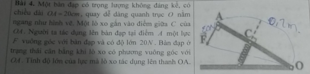 Một bàn đạp có trọng lượng không đáng kê, có 
chiều dài OA=20cm , quay dễ dàng quanh trục O nằm 
ngang như hình vẽ. Một lò xo gắn vào diểm giữa C của 
OA. Người ta tác dụng lên bàn đạp tại điểm A một lực 
F vuồng góc với bàn đạp và có độ lớn 20N. Bàn đạp ở 
trạng thái cân bằng khi lò xo có phương vuông góc với 
OA. Tính độ lớn của lực mà lò xo tác dụng lên thanh OA.