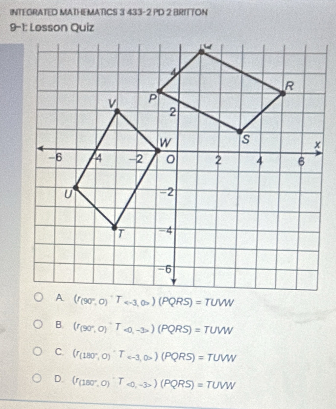 INTEGRATED MATHEMATICS 3 433-2 PD 2 BRITTON
9-1: Lesson Quiz
B. (r_(90°,0)T_<0,-3>)(PQRS)=TUW
C. (r_(180°,0)^circ T_ (PQRS)=TUVW
D. (I_(180°,0)T_∈fty ,-3>(PQRS)=TUW