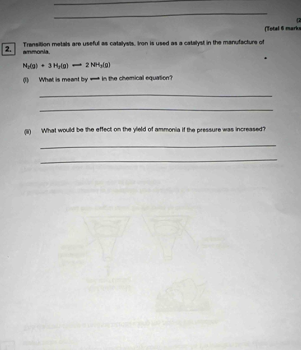 (2 
(Total 6 marks 
2. Transition metals are useful as catalysts. Iron is used as a catalyst in the manufacture of 
ammonia.
N_2(g)+3H_2(g)Longleftrightarrow 2NH_3(g)
(i) What is meant by in the chemical equation? 
_ 
_ 
(ii) What would be the effect on the yield of ammonia if the pressure was increased? 
_ 
_