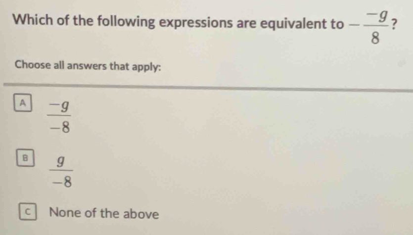 Which of the following expressions are equivalent to - (-g)/8  ?
Choose all answers that apply:
A  (-g)/-8 
B  g/-8 
C None of the above