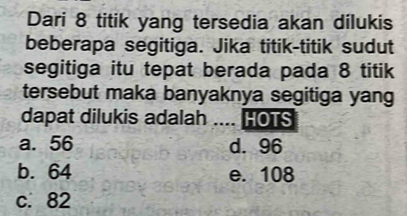 Dari 8 titik yang tersedia akan dilukis
beberapa segitiga. Jika titik-titik sudut
segitiga itu tepat berada pada 8 titik
tersebut maka banyaknya segitiga yang
dapat dilukis adalah .... HOTS
a. 56 d. 96
b. 64 e. 108
c. 82