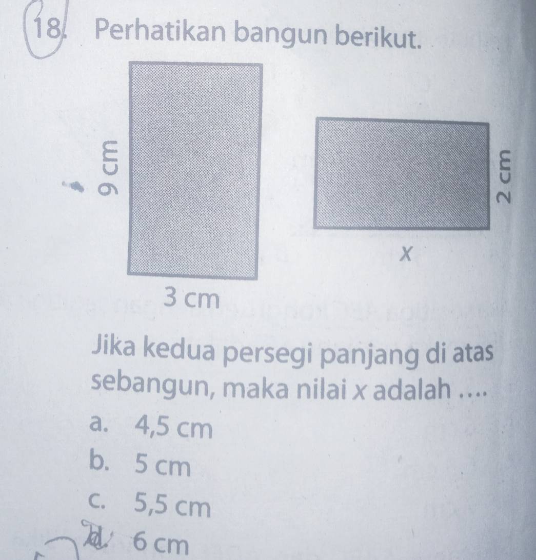 Perhatikan bangun berikut.
Jika kedua persegi panjang di atas
sebangun, maka nilai x adalah ....
a. 4,5 cm
b. 5 cm
c. 5,5 cm
6 cm