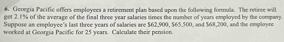 Georgia Pacific offers employees a retirement plan based upon the following formula. The retiree will 
get 2.1% of the average of the final three year salaries times the number of years employed by the company. 
Suppose an employee’s last three years of salaries are $62,900, $65,500, and $68,200, and the employee 
worked at Georgia Pacific for 25 years. Calculate their pension.