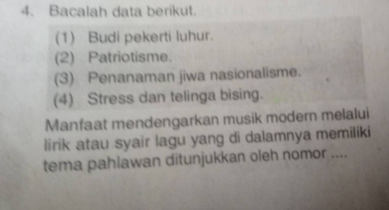 Bacalah data berikut. 
(1) Budi pekerti luhur. 
(2) Patriotisme. 
(3) Penanaman jiwa nasionalisme. 
(4) Stress dan telinga bising. 
Manfaat mendengarkan musik modern melalui 
lirik atau syair lagu yang di dalamnya memiliki 
tema pahlawan ditunjukkan oleh nomor ....