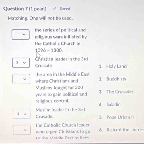 Saved 
Matching. One will not be used. 
the series of political and 
religious wars initiated by 
the Catholic Church in
1096-1300. 
Christian leader in the 3rd
5 Crusade 
1. Holy Land 
the area in the Middle East 
where Christians and 2. Buddhists 
Muslims fought for 200
years to gain political and 3. The Crusades 
religious control. 4、 Saladin 
Muslim leader in the 3rd
4 Crusade. 
5、Pope Urban II 
the Catholic Church leader 
who urged Christians to go 6. Richard the Lion H 
to the Middla Fast to fight