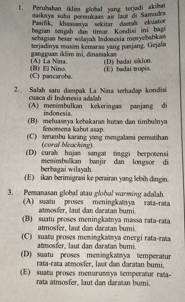 Perubahan iklim global yang terjadi akibat
naiknya suhu permukaan air laut di Samudra
Pasifik, khususnya sekitar daerah ekuator
bagian tengah dan timur. Kondisi ini bagi
sebagian besar wilayah Indonesia menyebabkan
terjadinya musim kemarau yang panjang. Gejala
gangguan iklim inİ, dinamakan
(A) La Nina. (D) badai siklon.
(B) El Nino. (E) badai tropis.
(C) pancaroba.
2. Salah satu dampak La Nina terhadap kondisi
cuaca di Indonesia adalah
(A) menimbulkan kekeringan panjang di
indonesia.
(B) meluasnya kebakaran hutan dan timbulnya
fenomena kabut asap.
(C) terumbu karang yang mengalami pemutihan
(coral bleaching).
(D) curah hujan sangat tinggi berpotensi
menimbulkan banjir dan longsor di
berbagai wilayah.
(E) ikan berimigrasi ke perairan yang lebih dingin.
3. Pemanasan global atau global warming adalah
(A) suatu proses meningkatnya rata-rata
atmosfer, laut dan daratan bumi.
(B) suatu proses meningkatnya massa rata-rata
atmosfer, laut dan daratan bumi.
(C) suatu proses meningkatnya energi rata-rata
atmosfer, laut dan daratan bumi.
(D) suatu proses meningkatnya temperatur
rata-rata atmosfer, laut dan daratan bumi.
(E) suatu proses menurunnya temperatur rata-
rata atmosfer, laut dan daratan bumi.