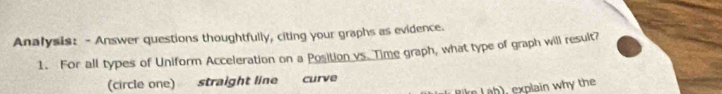 Analysis: - Answer questions thoughtfully, citing your graphs as evidence. 
1. For all types of Uniform Acceleration on a Position vs. Time graph, what type of graph will result? 
(circle one) straight line curve 
Rike L ab), explain why the