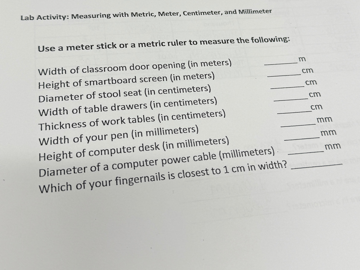 Lab Activity: Measuring with Metric, Meter, Centimeter, and Millimeter
Use a meter stick or a metric ruler to measure the following: 
Width of classroom door opening (in meters) __m 
Height of smartboard screen (in meters) cm
Diameter of stool seat (in centimeters) _ cm
Width of table drawers (in centimeters) __ cm
cm
_ 
Thickness of work tables (in centimeters)
mm
Width of your pen (in millimeters)
mm
Height of computer desk (in millimeters) 
_ 
Diameter of a computer power cable (millimeters) _
mm
Which of your fingernails is closest to 1 cm in width?_