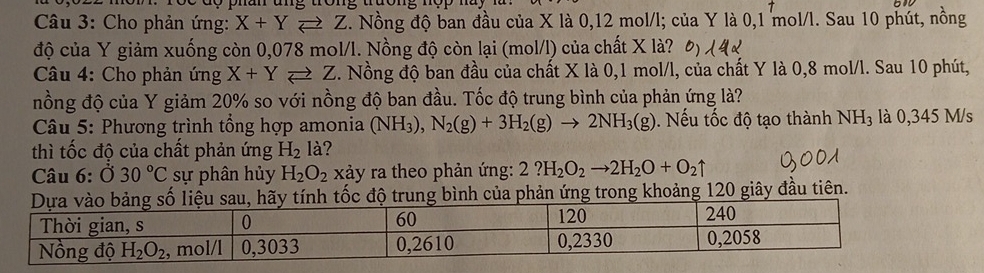 Cho phản ứng: X+Yleftharpoons Z C. Nồng độ ban đầu của X là 0,12 mol/l; của Y là 0,1 mol/l. Sau 10 phút, nồng
độ của Y giảm xuống còn 0,078 mol/l. Nồng độ còn lại (mol/l) của chất X là?
Câu 4: Cho phản ứng X+Yleftharpoons Z 3. Nồng độ ban đầu của chất X là 0,1 mol/l, của chất Y là 0,8 mol/l. Sau 10 phút,
nồng độ của Y giảm 20% so với nồng độ ban đầu. Tốc độ trung bình của phản ứng là?
*  Câu 5: Phương trình tổng hợp amonia (NH_3),N_2(g)+3H_2(g)to 2NH_3(g). Nếu tốc độ tạo thành NH_3 là 0,345 M/s
thì tốc độ của chất phản ứng H_2 là?
Câu 6:dot 030°C sự phân hủy H_2O_2 xảy ra theo phản ứng: 2?H_2O_2to 2H_2O+O_2uparrow
u, hãy tính tốc độ trung bình của phản ứng trong khoảng 120 giây đầu tiên.