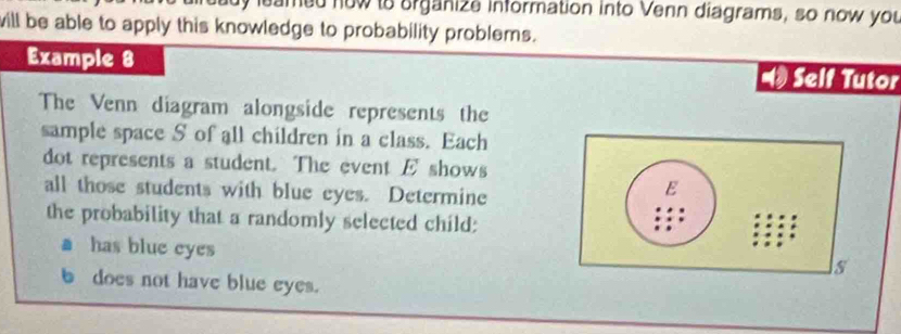 leamed now to organize information into Venn diagrams, so now you 
will be able to apply this knowledge to probability problems. 
Example 8 Self Tutor 
The Venn diagram alongside represents the 
sample space S of all children in a class. Each 
dot represents a student. The event E shows 
all those students with blue eyes. Determine 
E 
the probability that a randomly selected child: 
has blue eyes 
s 
b does not have blue eyes.