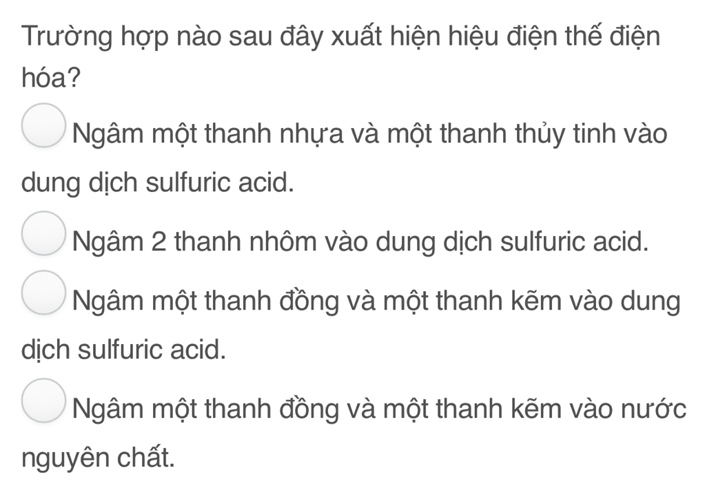 Trường hợp nào sau đây xuất hiện hiệu điện thế điện
hóa?
Ngâm một thanh nhựa và một thanh thủy tinh vào
dung dịch sulfuric acid.
Ngâm 2 thanh nhôm vào dung dịch sulfuric acid.
Ngâm một thanh đồng và một thanh kẽm vào dung
dịch sulfuric acid.
Ngâm một thanh đồng và một thanh kẽm vào nước
nguyên chất.