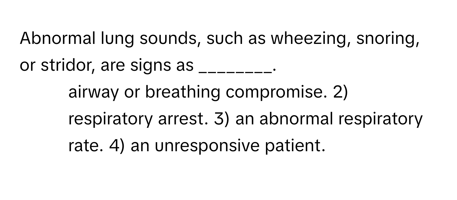 Abnormal lung sounds, such as wheezing, snoring, or stridor, are signs as ________.

1) airway or breathing compromise. 2) respiratory arrest. 3) an abnormal respiratory rate. 4) an unresponsive patient.