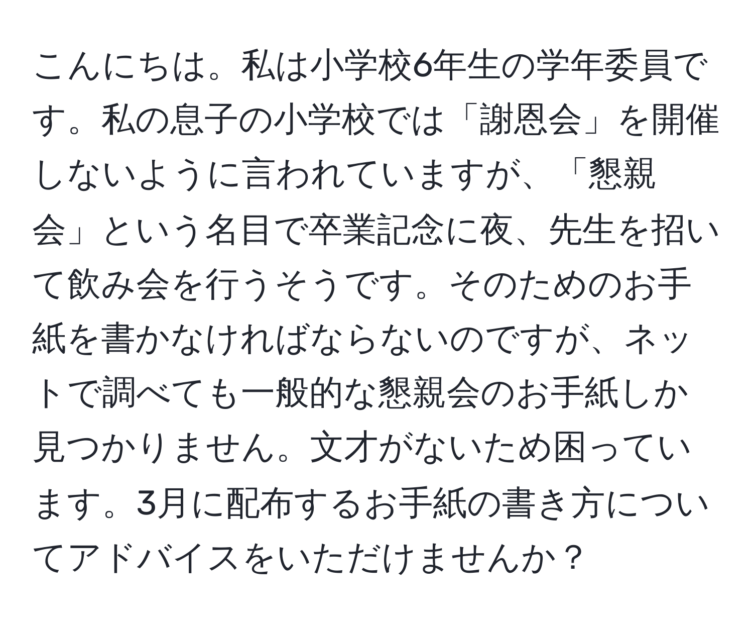 こんにちは。私は小学校6年生の学年委員です。私の息子の小学校では「謝恩会」を開催しないように言われていますが、「懇親会」という名目で卒業記念に夜、先生を招いて飲み会を行うそうです。そのためのお手紙を書かなければならないのですが、ネットで調べても一般的な懇親会のお手紙しか見つかりません。文才がないため困っています。3月に配布するお手紙の書き方についてアドバイスをいただけませんか？