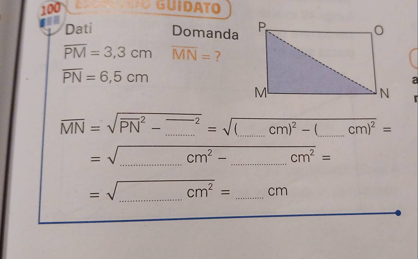 100 GUIDATO 
Dati 
Domanda
overline PM=3,3cm overline MN= ?
overline PN=6,5cm
a 

__ overline MN=sqrt(PN^2-_ )^2=sqrt((_ )cm)^2-(_ cm)^2= _ 
__ =sqrt(cm^2-...cm^2)= 
__ =sqrt(_ )cm^2=
cm