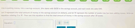 Lisa is putting money into a savings account. She starts with $650 in the savings account, and each week she adds $40. 
Let S represent the total amount of money in the savings account (in delars), and let W represent the number of weeks Lisa has been adding money. Write or 
equation relating S to W. Then use this equation to find the total amount of money in the savings account after 18 weeks. 
Equattion: □ =□