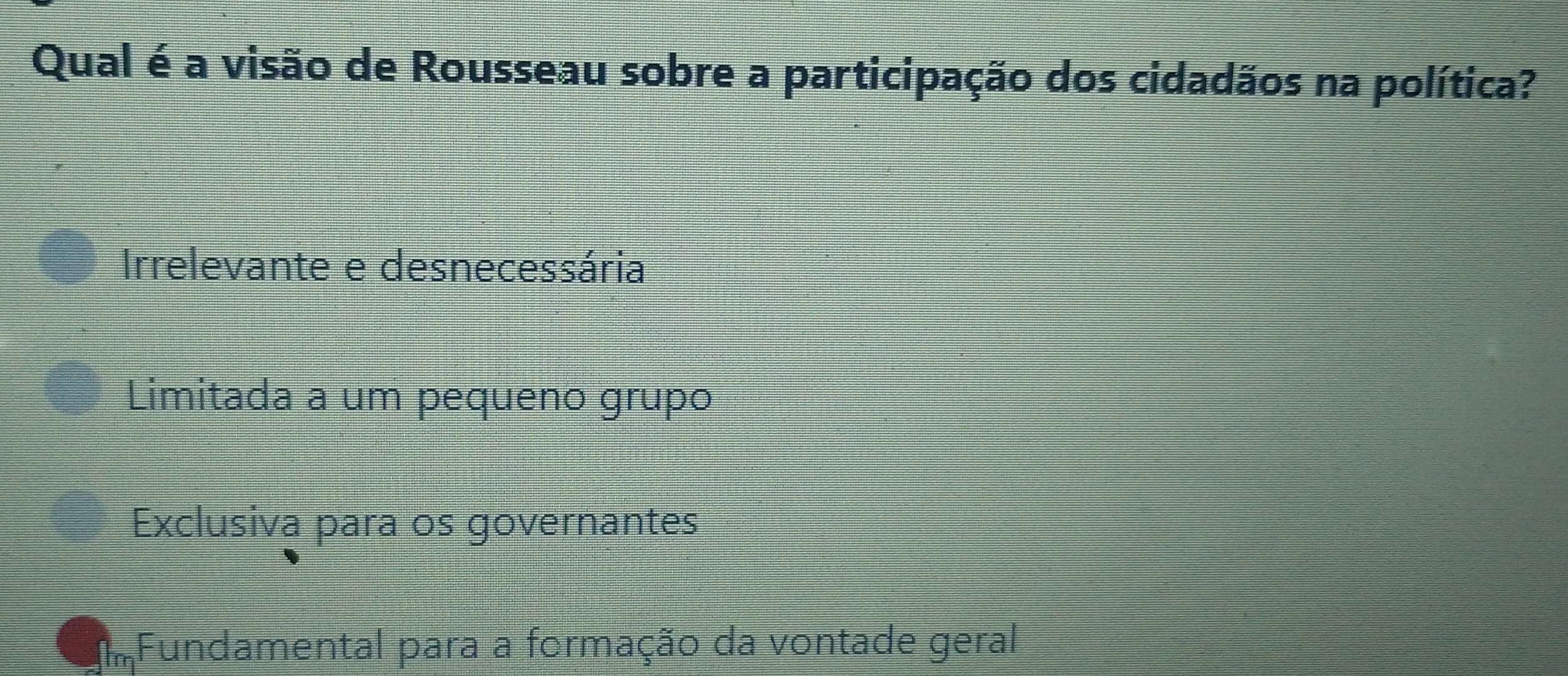 Qual é a visão de Rousseau sobre a participação dos cidadãos na política?
Irrelevante e desnecessária
Limitada a um pequeno grupo
Exclusiva para os governantes
Fundamental para a formação da vontade geral