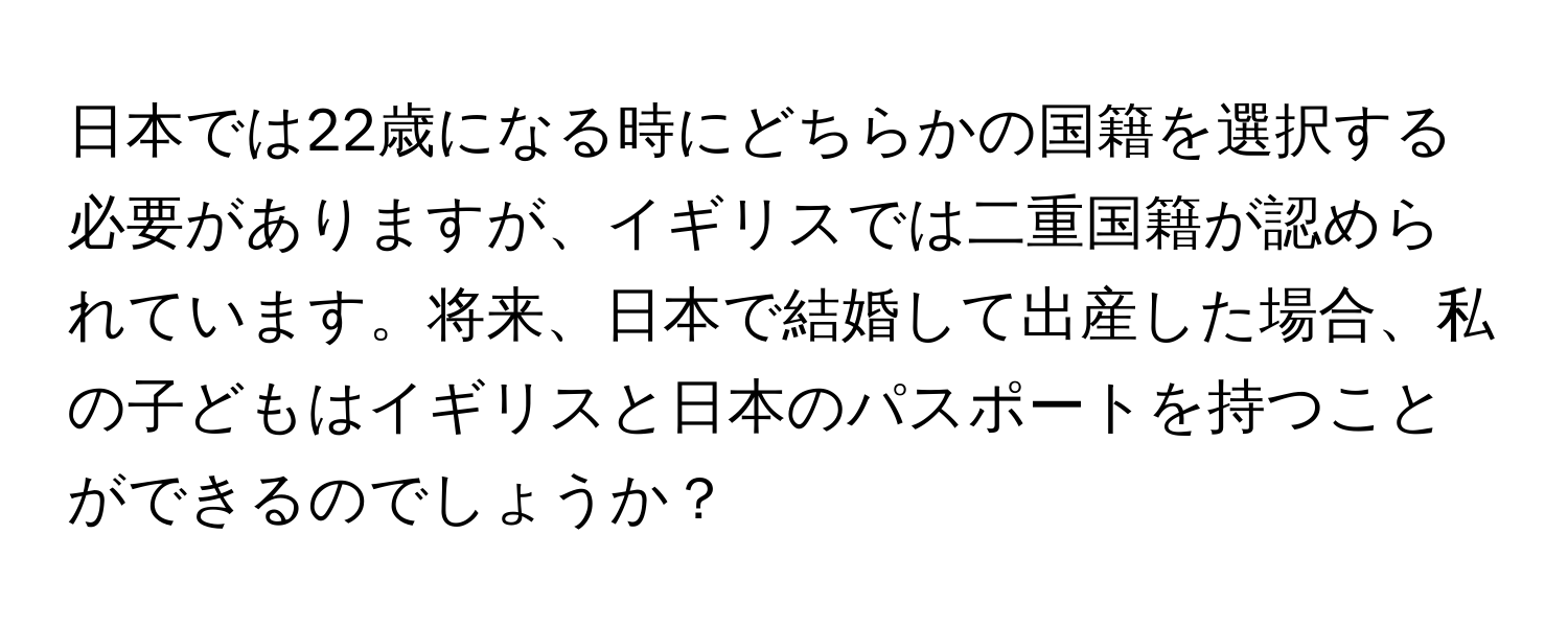 日本では22歳になる時にどちらかの国籍を選択する必要がありますが、イギリスでは二重国籍が認められています。将来、日本で結婚して出産した場合、私の子どもはイギリスと日本のパスポートを持つことができるのでしょうか？