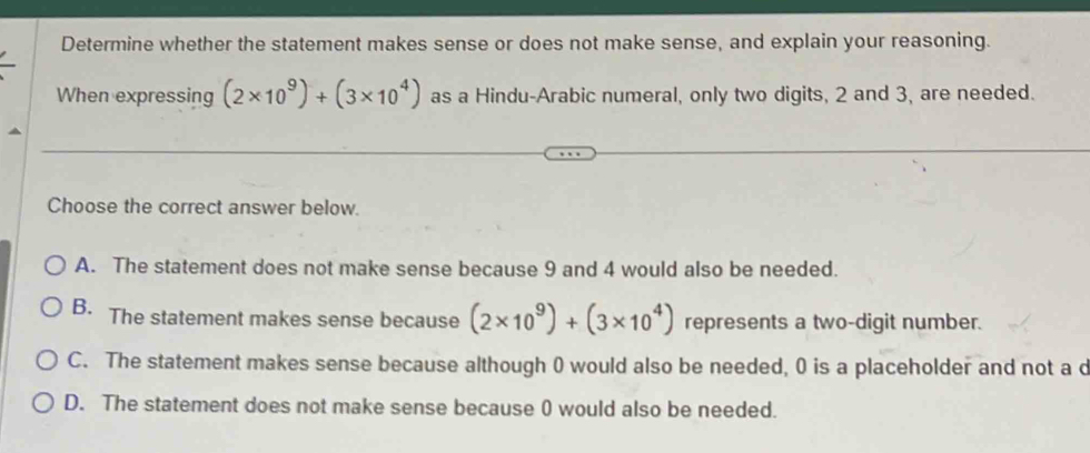 Determine whether the statement makes sense or does not make sense, and explain your reasoning.
When expressing (2* 10^9)+(3* 10^4) as a Hindu-Arabic numeral, only two digits, 2 and 3, are needed.
Choose the correct answer below.
A. The statement does not make sense because 9 and 4 would also be needed.
B. The statement makes sense because (2* 10^9)+(3* 10^4) represents a two-digit number.
C. The statement makes sense because although 0 would also be needed, 0 is a placeholder and not a d
D. The statement does not make sense because 0 would also be needed.