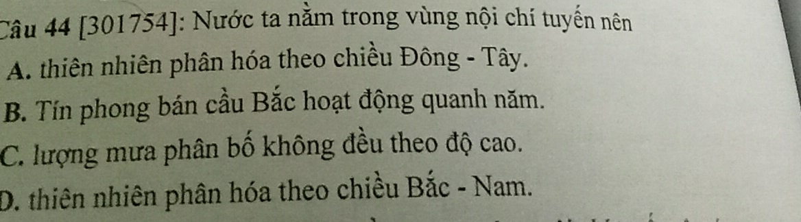 [301754]: Nước ta nằm trong vùng nội chí tuyến nên
A. thiên nhiên phân hóa theo chiều Đông - Tây.
B. Tín phong bán cầu Bắc hoạt động quanh năm.
C. lượng mưa phân bố không đều theo độ cao.
D. thiên nhiên phân hóa theo chiều Bắc - Nam.