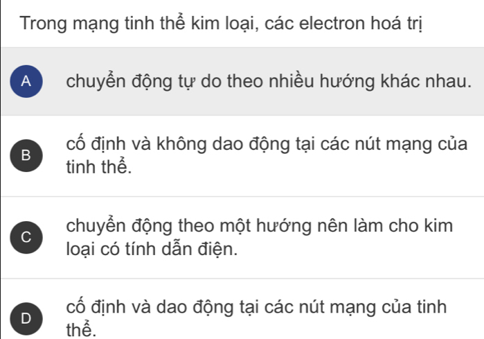 Trong mạng tinh thể kim loại, các electron hoá trị
A chuyển động tự do theo nhiều hướng khác nhau.
cố định và không dao động tại các nút mạng của
B tinh thể.
C chuyển động theo một hướng nên làm cho kim
loại có tính dẫn điện.
cố định và dao động tại các nút mạng của tinh
D thể.