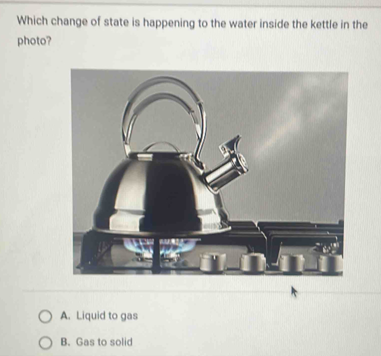 Which change of state is happening to the water inside the kettle in the
photo?
A. Liquid to gas
B. Gas to solid