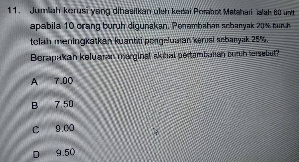 Jumlah kerusi yang dihasilkan oleh kedai Perabot Matahari ialah 60 unit
apabila 10 orang buruh digunakan. Penambahan sebanyak 20% buruh
telah meningkatkan kuantiti pengeluaran kerusi sebanyak 25%.
Berapakah keluaran marginal akibat pertambahan buruh tersebut?
A 7.00
B 7.50
C 9.00
D 9.50