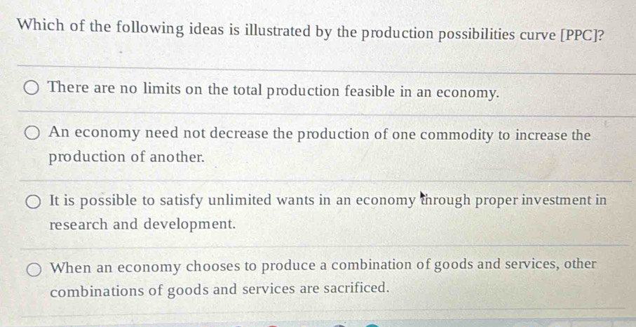 Which of the following ideas is illustrated by the production possibilities curve [PPC]?
There are no limits on the total production feasible in an economy.
An economy need not decrease the production of one commodity to increase the
production of another.
It is possible to satisfy unlimited wants in an economy through proper investment in
research and development.
When an economy chooses to produce a combination of goods and services, other
combinations of goods and services are sacrificed.