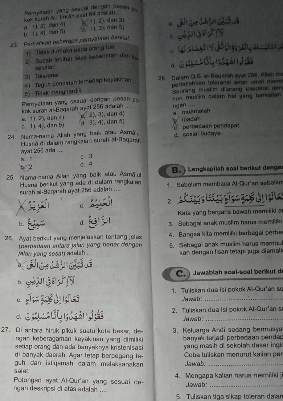 Pernyataan yang sesuai dengan pesan p
kok surah Ali 'Imrän ayat 64 adalah
a. 1), 2), dan 4) 1), 2), dan 3)
b. 1), 4), dan 5) d. 1), 3), dan 5) 。
23. Perhatikan beberapa pernyataan berikut
b.
1) Tidak durhaka pada orang tua
C.
2) Sudah terlihat jelas kebenaran dan k
sesatan
d.
3) Toleransi
4) Teguh pendirian terhadap keyakinan 28. Dalam Q.S. al-Baqarah ayat 256, Allah me
perbolehkan toleransi antar umat manu
5) Tidak menghardik Seorang muslim dilarang toleransi den
Pernyataan yang sesuai dengan pesan po non muslim dalam hal yang berkaitan 
kok surah al-Baqarah ayat 256 adalah ....
ngan .....a. 1), 2), dan 4) 2), 3), dan 4)
a. muamalah
b. 1), 4), dan 5) d. 3), 4), dan 5)
b. ibadah
c.perbedaan pendapat
24. Nama-nama Allah yang baik atau Asmā'ul d. sosial budaya
Husnā di dalam rangkaian surah al-Baqarah
ayat 256 ada ....
a. 1 c. 3
b. 2 d. 4
B.  Lengkapilah soal berikut denga
25. Nama-nama Allah yang baik atau Asmā'ul
Husnā berikut yang ada di dalam rangkaian 1. Sebelum membaca Al-Qur'an sebaikn
surah al-Baqarah ayat 256 adalah ....
2.
a
C.
Kata yang bergaris bawah memiliki a
d.
b. 3. Sebagai anak muslim harus memiliki
26. Ayat berikut yang menjelaskan tentang jelas 4. Bangsa kita memiliki berbagai perbe
(perbedaan antara jalan yang benar dengan 5. Sebagai anak muslim harus membul
jalan yang sesat) adalah .... kan dengan lisan tetapi juga diamalk 
C.  Jawablah soal-soal berikut d
b.
1. Tuliskan dua isi pokok Al-Qur'an su
C. Jawab:_
2. Tuliskan dua isi pokok Al-Qur'an s
d.
Jawab:_
27. Di antara hiruk pikuk suatu kota besar, de- 3. Keluarga Andi sedang bermusya
ngan keberagaman keyakinan yang dimiliki banyak terjadi perbedaan pendap
setiap orang dan ada banyaknya kristenisasi yang masih di sekolah dasar ingir
di banyak daerah. Agar tetap berpegang te- Coba tuliskan menurut kalian pen
guh dan istiqamah dalam melaksanakan Jawab:_
salat.
4. Mengapa kalian harus memiliki ji
Potongan ayat Al-Qur'an yang sesuai de-
Jawab:_
ngan deskripsi di atas adalah ....
5. Tuliskan tiga sikap toleran dalan