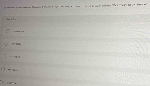 Jen purchased a condo in Naples, Florda, for $699,000. She put 20% down and financed the rest at 5% for 35 years. What amount did Jen finance?
Mutipile Choice
Nione of these
$606,821 20
$559,200.00
$457(425.60
$600,000:00