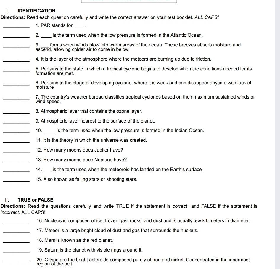 IDENTIFICATION. 
Directions: Read each question carefully and write the correct answer on your test booklet. ALL CAPS! 
_1. PAR stands for_ . 
_2._ is the term used when the low pressure is formed in the Atlantic Ocean. 
_3. _forms when winds blow into warm areas of the ocean. These breezes absorb moisture and 
ascend, allowing colder air to come in below. 
_4. It is the layer of the atmosphere where the meteors are burning up due to friction. 
_5. Pertains to the state in which a tropical cyclone begins to develop when the conditions needed for its 
formation are met. 
_6. Pertains to the stage of developing cyclone where it is weak and can disappear anytime with lack of 
moisture 
_7. The country's weather bureau classifies tropical cyclones based on their maximum sustained winds or 
wind speed. 
_8. Atmospheric layer that contains the ozone layer. 
_9. Atmospheric layer nearest to the surface of the planet. 
_10. _is the term used when the low pressure is formed in the Indian Ocean. 
_11. It is the theory in which the universe was created. 
_12. How many moons does Jupiter have? 
_13. How many moons does Neptune have? 
_14. _is the term used when the meteoroid has landed on the Earth's surface 
_15. Also known as falling stars or shooting stars. 
II. TRUE or FALSE 
Directions: Read the questions carefully and write TRUE if the statement is correct and FALSE if the statement is 
incorrect. ALL CAPS! 
_16. Nucleus is composed of ice, frozen gas, rocks, and dust and is usually few kilometers in diameter. 
_17. Meteor is a large bright cloud of dust and gas that surrounds the nucleus. 
_18. Mars is known as the red planet. 
_19. Saturn is the planet with visible rings around it. 
_20. C-type are the bright asteroids composed purely of iron and nickel. Concentrated in the innermost 
region of the belt.