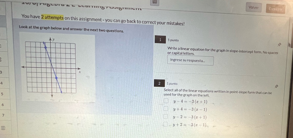 Volver Entrens
You have 2 attempts on this assignment - you can go back to correct your mistakes!
Look at the graph below and answer the next two questions.
1
1 punto
Write a linear equation for the graph in slope-intercept form. No spaces
or capital letters.
ingrese su respuesta...
3
4
2 1 punto
Select all of the linear equations written in point-slope form that can be
5
used for the graph on the left.
6
y-4=-3(x+1)
y+4=-3(x-1)
7
y-2=-3(x+1)
y+2=-3(x-1)