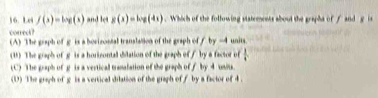 Lei f(x)=log (x) and let g(x)=log (dx). Which of the following statements about the grapha of f and g is
correct?
(A) The graph of g is a horizontal translation of the graph of / by -4 units.
(U) The graph of g is a horizontal dilation of the graph of / by a factor of  1/4 
(C) The graph of g is a vertical tranzlation of the graph of∫ by 4 units.
(D) The graph of g is a vertical dilation of the graph of / by a factor of 4.