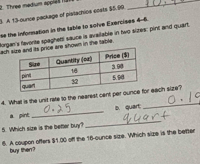 Three medium apples n_ 
3. A 13-ounce package of pistachios costs $5.99. 
se the information in the table to solve Exercises 4-6. 
Borgan's favorite spaghetti sauce is available in two sizes: pint and quart. 
ache shown in the table. 
_ 
4. What is the unit rate to the nearest cent per our each size? 
a. pint: _b、quart: 
5. Which size is the better buy? 
_ 
6. A coupon offers $1.00 off the 16-ounce size. Which size is the better 
buy then? 
_