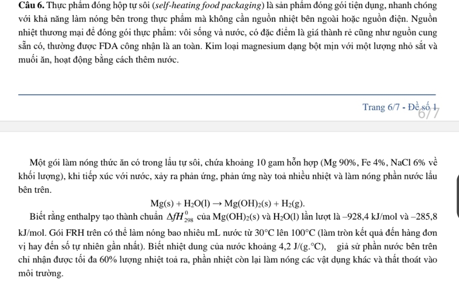 Thực phẩm đóng hộp tự sôi (self-heating food packaging) là sản phầm đóng gói tiện dụng, nhanh chóng
với khả năng làm nóng bên trong thực phẩm mà không cần nguồn nhiệt bên ngoài hoặc nguồn điện. Nguồn
nhiệt thương mại để đóng gói thực phẩm: vôi sống và nước, có đặc điểm là giá thành rẻ cũng như nguồn cung
sẵn có, thường được FDA công nhận là an toàn. Kim loại magnesium dạng bột mịn với một lượng nhỏ sắt và
muối ăn, hoạt động bằng cách thêm nước.
Trang 5/7-Dhat e số
Một gói làm nóng thức ăn có trong lầu tự sôi, chứa khoảng 10 gam hỗn hợp (Mg 90%, Fe 4%, NaCl 6% về
khối lượng), khi tiếp xúc với nước, xảy ra phản ứng, phản ứng này toả nhiều nhiệt và làm nóng phần nước lầu
bên trên.
Mg(s)+H_2O(l)to Mg(OH)_2(s)+H_2(g).
Biết rằng enthalpy tạo thành chuẩn △ fH_(298)^0ciaMg(OH)_2(s) và H_2O(l) lần lượt là −928,4 kJ/mol và −285,8
kJ/mol. Gói FRH trên có thể làm nóng bao nhiêu mL nước từ 30°C lên 100°C (làm tròn kết quả đến hàng đơn
vị hay đến số tự nhiên gần nhất). Biết nhiệt dung của nước khoảng 4,2J/(g.^circ C) ,  giả sử phần nước bên trên
chỉ nhận được tối đa 60% lượng nhiệt toả ra, phần nhiệt còn lại làm nóng các vật dụng khác và thất thoát vào
môi trường.