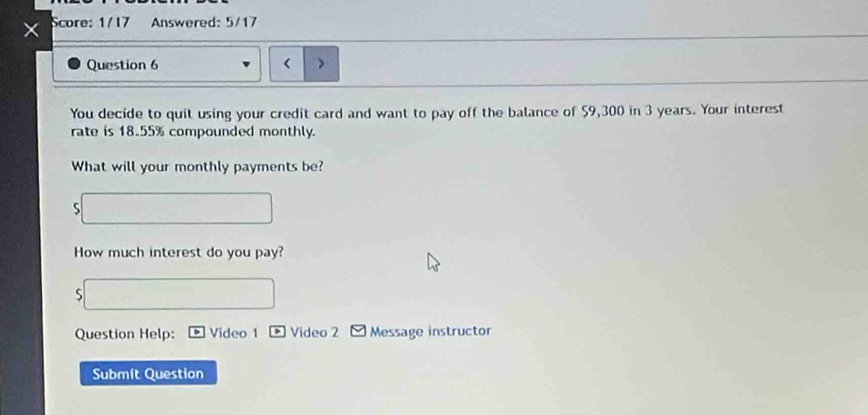 Score: 1/17 Answered: 5/17 
a 
Question 6 < 
You decide to quit using your credit card and want to pay off the balance of  $9,300 in 3 years. Your interest 
rate is 18.55% compounded monthly. 
What will your monthly payments be? 
How much interest do you pay? 
S 
Question Help: Video 1 Video 2 Message instructor 
Submít Question