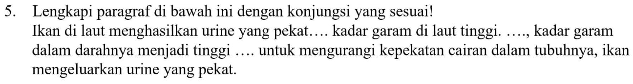 Lengkapi paragraf di bawah ini dengan konjungsi yang sesuai! 
Ikan di laut menghasilkan urine yang pekat… kadar garam di laut tinggi. …., kadar garam 
dalam darahnya menjadi tinggi … untuk mengurangi kepekatan cairan dalam tubuhnya, ikan 
mengeluarkan urine yang pekat.