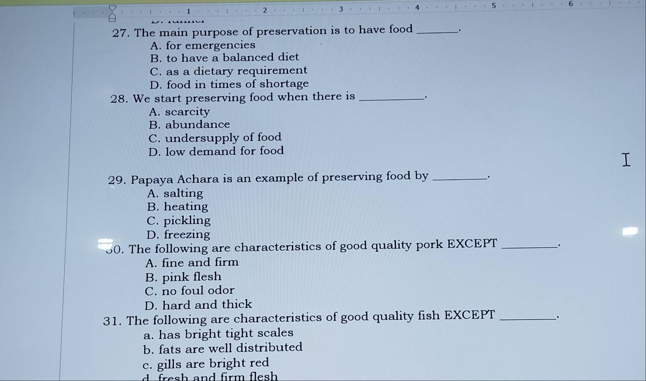 1
2
3
4
5
27. The main purpose of preservation is to have food _.
A. for emergencies
B. to have a balanced diet
C. as a dietary requirement
D. food in times of shortage
28. We start preserving food when there is _.
A. scarcity
B. abundance
C. undersupply of food
D. low demand for food
29. Papaya Achara is an example of preserving food by_
·
A. salting
B. heating
C. pickling
D. freezing
50. The following are characteristics of good quality pork EXCEPT_
.
A. fine and firm
B. pink flesh
C. no foul odor
D. hard and thick
31. The following are characteristics of good quality fish EXCEPT_
_.
a. has bright tight scales
b. fats are well distributed
c. gills are bright red
d es h and firm flesh