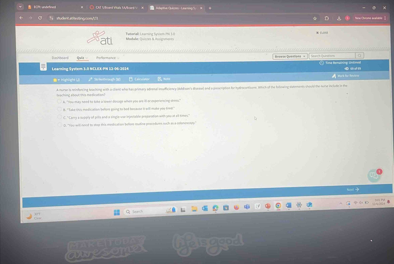 ECPI: undefined CAT 1/Board Vitals 1A/Board V Adaptive Quizzes - Learning Sy
student.atitesting.com/LTI New Chrome available 
Tutorial: Learning System PN 3.0 CLOSE
Module: Quizzes & Assignments
..------------------------------..
Dashboard Quiz Performance Browse Questions - Search Questions Q
① Time Remaining: Untimed
Learning System 3.0 NCLEX-PN 12-06-2024 < 69 of 69
Mark for Review
■ Highlight (J) Strikethrough (W) Calculator Note
A nurse is reinforcing teaching with a client who has primary adrenal insufficiency (Addison's disease) and a prescription for hydrocortisone. Which of the following statements should the nurse include in the
teaching about this medication?
A. "You may need to take a lower dosage when you are ill or experiencing stress."
B. "Take this medication before going to bed because it will make you tired."
C. "Carry a supply of pills and a single-use injectable preparation with you at all times."
D. "You will need to stop this medication before routine procedures such as a colonoscopy."
Next>
9:01 PM
12/6/2024
30°F Q Search
Clear
MAKETODAY
awesomer liesgood