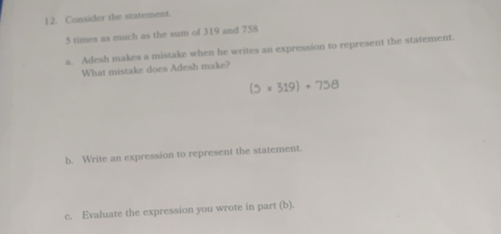 Consider the statement.
5 times as much as the sum of 319 and 758
a. Adesh makes a mistake when he writes an expression to represent the statement. 
What mistake does Adesh make?
(5* 319)+758
b, Write an expression to represent the statement. 
c. Evaluate the expression you wrote in part (b).