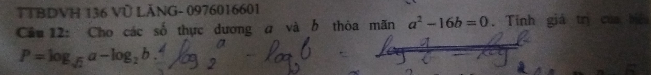 TTBDVH 136 Vũ LÁNG- 0976016601
Câu 12: Cho các số thực dương a và b thỏa mãn a^2-16b=0. Tính giá trị của biệu
P=log _sqrt(2)a-log _2b.