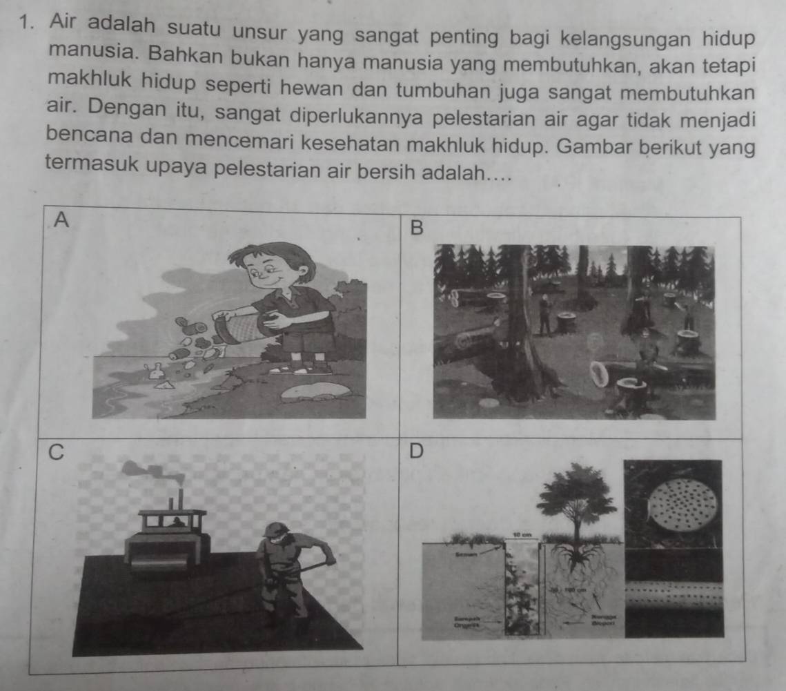 Air adalah suatu unsur yang sangat penting bagi kelangsungan hidup 
manusia. Bahkan bukan hanya manusia yang membutuhkan, akan tetapi 
makhluk hidup seperti hewan dan tumbuhan juga sangat membutuhkan 
air. Dengan itu, sangat diperlukannya pelestarian air agar tidak menjadi 
bencana dan mencemari kesehatan makhluk hidup. Gambar berikut yang 
termasuk upaya pelestarian air bersih adalah.... 
A 
B