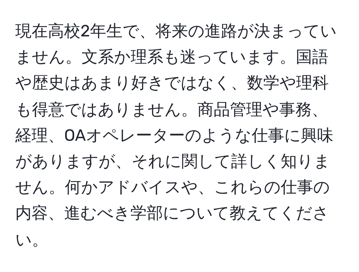 現在高校2年生で、将来の進路が決まっていません。文系か理系も迷っています。国語や歴史はあまり好きではなく、数学や理科も得意ではありません。商品管理や事務、経理、OAオペレーターのような仕事に興味がありますが、それに関して詳しく知りません。何かアドバイスや、これらの仕事の内容、進むべき学部について教えてください。