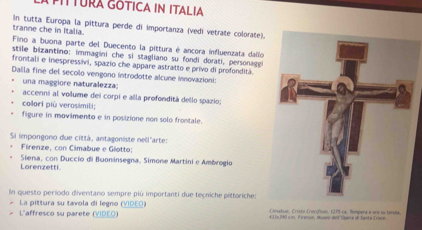 LÀ PIÍTURA GOTICA IN ITALIA 
In tutta Europa la pittura perde di importanza (vedí vetrate colorate), 
tranne che in Italia. 
Fino a buona parte del Duecento la pittura è ancora influenzata dallo 
stile bizantino: immagini che si stagliano su fondi dorati, personaggi 
frontali e inespressivi, spazio che appare astratto e privo di profondità. 
Dalla fine del secolo vengono introdotte alcune innovazioni: 
una maggiore naturalezza; 
accenni al volume dei corpi e alla profondità dello spazío; 
colori più verosimili; 
figure in movimento e in posizione non solo frontale. 
Si impongono due città, antagoniste nell’arte: 
Firenze, con Cimabue e Giotto; 
Siena, con Duccio di Buoninsegna, Simone Martini e Ambrogio 
Lorenzetti. 
In questo periodo diventano sempre più importanti due teçniche pittoriche: 
La pittura su tavola di legno (VIDEO) Cimabue, Cristo Crocifisso, 1275 ca. Tempera e oro su tavola, 
L'affresco su parete (VIDEO) 433x390 cm. Firenze, Museo dell'Opera di Santa Croce.