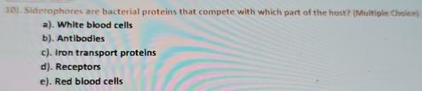 10). Siderophores are bacterial proteins that compete with which part of the host? (Multiple Choice)
a). White blood cells
b). Antibodies
c). Iron transport proteins
d). Receptors
e). Red blood cells