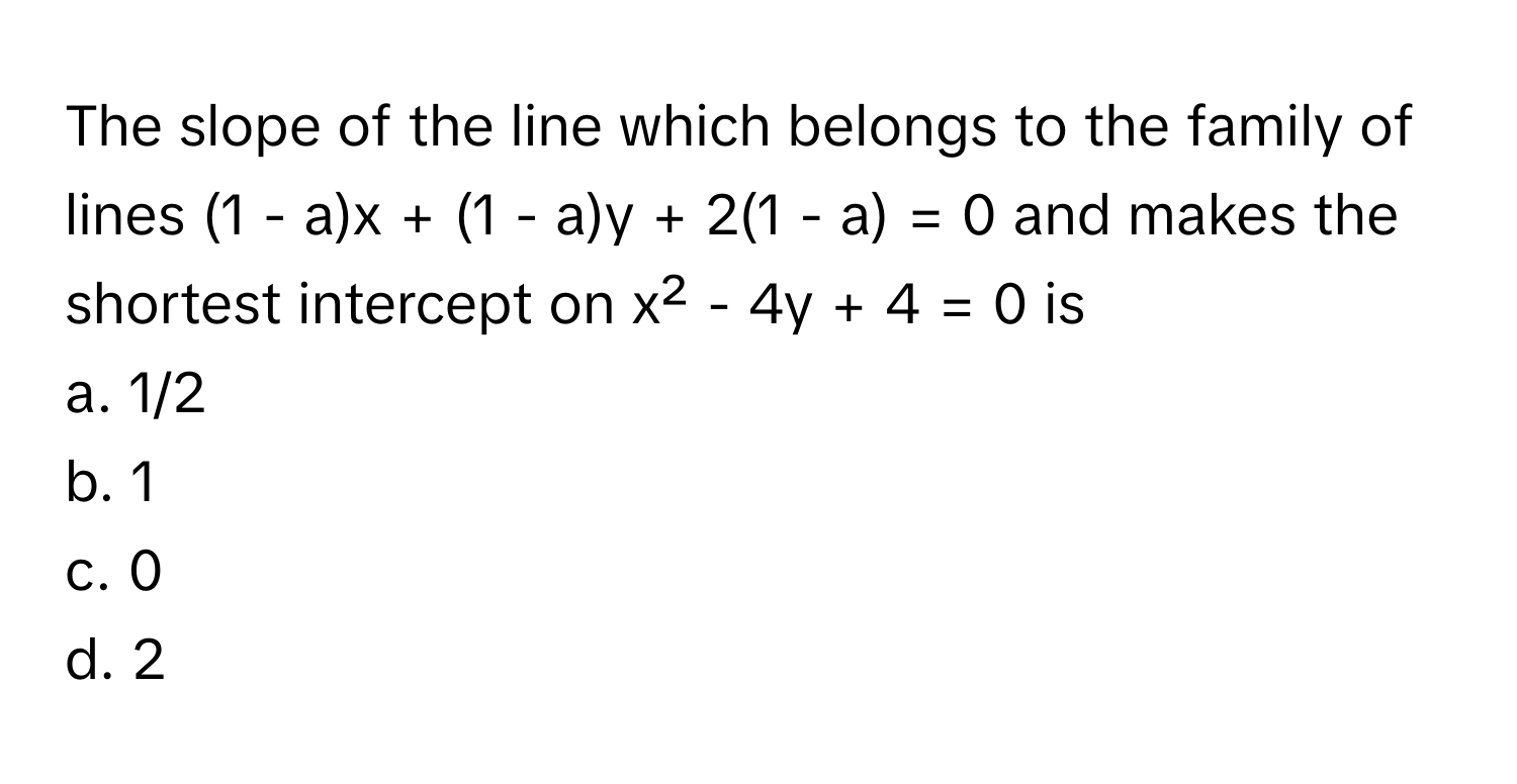 The slope of the line which belongs to the family of lines (1 - a)x + (1 - a)y + 2(1 - a) = 0 and makes the shortest intercept on x² - 4y + 4 = 0 is

a. 1/2
b. 1
c. 0
d. 2