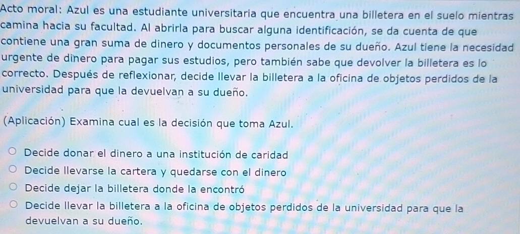 Acto moral: Azul es una estudiante universitaria que encuentra una billetera en el suelo mientras
camina hacia su facultad. Al abrirla para buscar alguna identificación, se da cuenta de que
contiene una gran suma de dinero y documentos personales de su dueño. Azul tiene la necesidad
urgente de dinero para pagar sus estudios, pero también sabe que devolver la billetera es lo
correcto. Después de reflexionar, decide llevar la billetera a la oficina de objetos perdidos de la
universidad para que la devuelvan a su dueño.
(Aplicación) Examina cual es la decisión que toma Azul.
Decide donar el dinero a una institución de caridad
Decide llevarse la cartera y quedarse con el dinero
Decide dejar la billetera donde la encontró
Decide llevar la billetera a la oficina de objetos perdidos de la universidad para que la
devuelvan a su dueño.